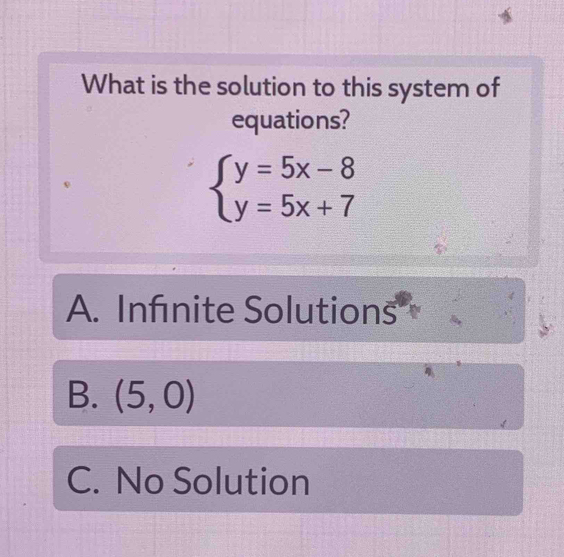 What is the solution to this system of
equations?
beginarrayl y=5x-8 y=5x+7endarray.
A. Infnite Solutions
B. (5,0)
C. No Solution