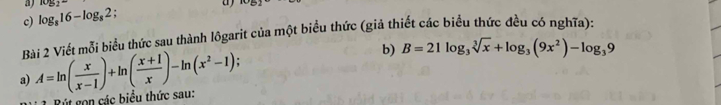 1052° IC 
c) log _816-log _82. 
Bài 2 Viết mỗi biểu thức sau thành lôgarit của một biểu thức (giả thiết các biểu thức đều có nghĩa): 
a) A=ln ( x/x-1 )+ln ( (x+1)/x )-ln (x^2-1); b) B=21log _3sqrt[3](x)+log _3(9x^2)-log _39
R út gọn các biểu thức sau: