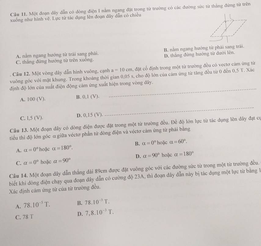 Một đoạn dây dẫn có dòng điện I nằm ngang đặt trong từ trường có các đường sức từ thẳng đứng từ trên
xuống như hình vẽ. Lực từ tác dụng lên đoạn dây dẫn có chiều
A. nằm ngang hướng từ trái sang phải. B. nằm ngang hướng từ phải sang trái.
C. thẳng đứng hướng từ trên xuồng. D. thắng đứng hướng từ dưới lên.
Câu 12. Một vòng dây dẫn hình vuông, cạnh a=10cm , đặt cố định trong một từ trường đều có vectơ cảm ứng từ
vuông góc với mặt khung. Trong khoảng thời gian 0,05 s, cho độ lớn của cảm ứng từ tăng đều từ 0 đến 0,5 T. Xác
định độ lớn của suất điện động cảm ứng xuất hiện trong vòng dây.
A. 100 (V). B. 0,1 (V).
_
C. l,5 (V). D. 0,15 (V).
_
Câu 13. Một đoạn dây có dòng điện được đặt trong một từ trường đều. Đề độ lớn lực từ tác dụng lên dây đạt cự
tiểu thì độ lớn góc α giữa véctơ phần tử dòng điện và véctơ cảm ứng từ phải bằng
B. alpha =0°
A. alpha =0° hoặc alpha =180°. hoặc alpha =60°.
D. alpha =90° hoặc alpha =180°
C. alpha =0° hoặc alpha =90°
Câu 14. Một đoạn dây dẫn thẳng dài 89cm được đặt vuông góc với các đường sức từ trong một từ trường đều.
biết khi dòng điện chạy qua đoạn dây dẫn có cường độ 23A, thì đoạn dây dẫn này bị tác dụng một lực từ bằng 1
Xác định cảm ứng từ của từ trường đều.
A. 78.10^(-5)T. B. 78.10^(-3)T.
C. 78 T
D. 7,8.10^(-3)T.