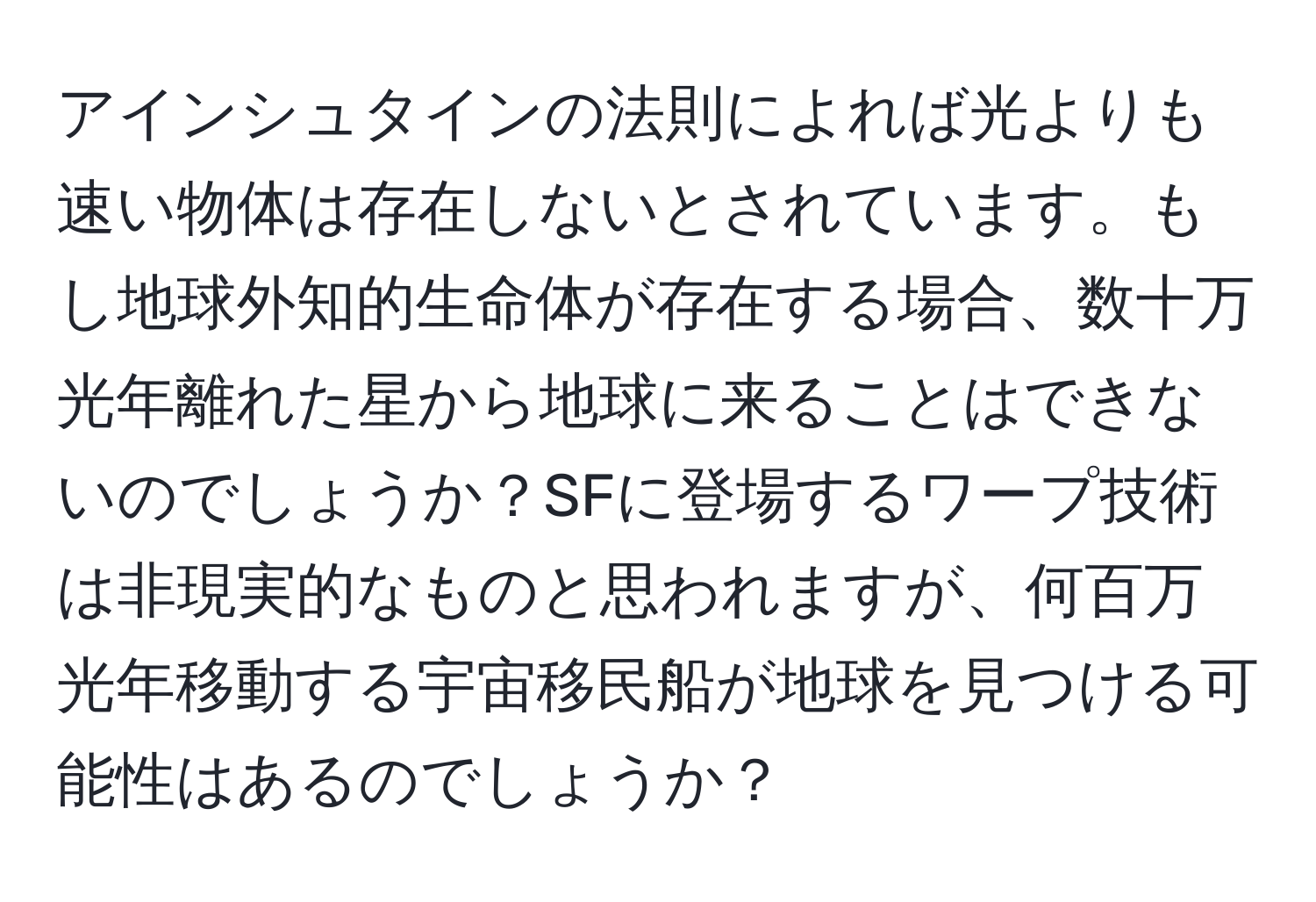 アインシュタインの法則によれば光よりも速い物体は存在しないとされています。もし地球外知的生命体が存在する場合、数十万光年離れた星から地球に来ることはできないのでしょうか？SFに登場するワープ技術は非現実的なものと思われますが、何百万光年移動する宇宙移民船が地球を見つける可能性はあるのでしょうか？