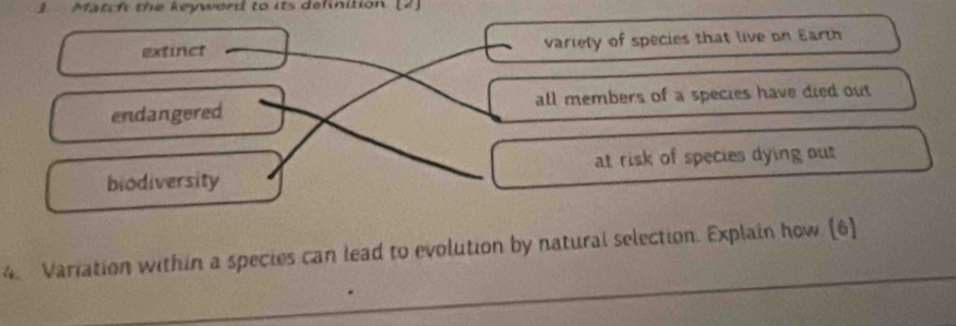 3Match the keyword to its delnition (2]
extinct variety of species that live on Earth
endangered all members of a species have died out
biodiversity at risk of species dying out
4. Variation within a species can lead to evolution by natural selection. Explain how. (6)