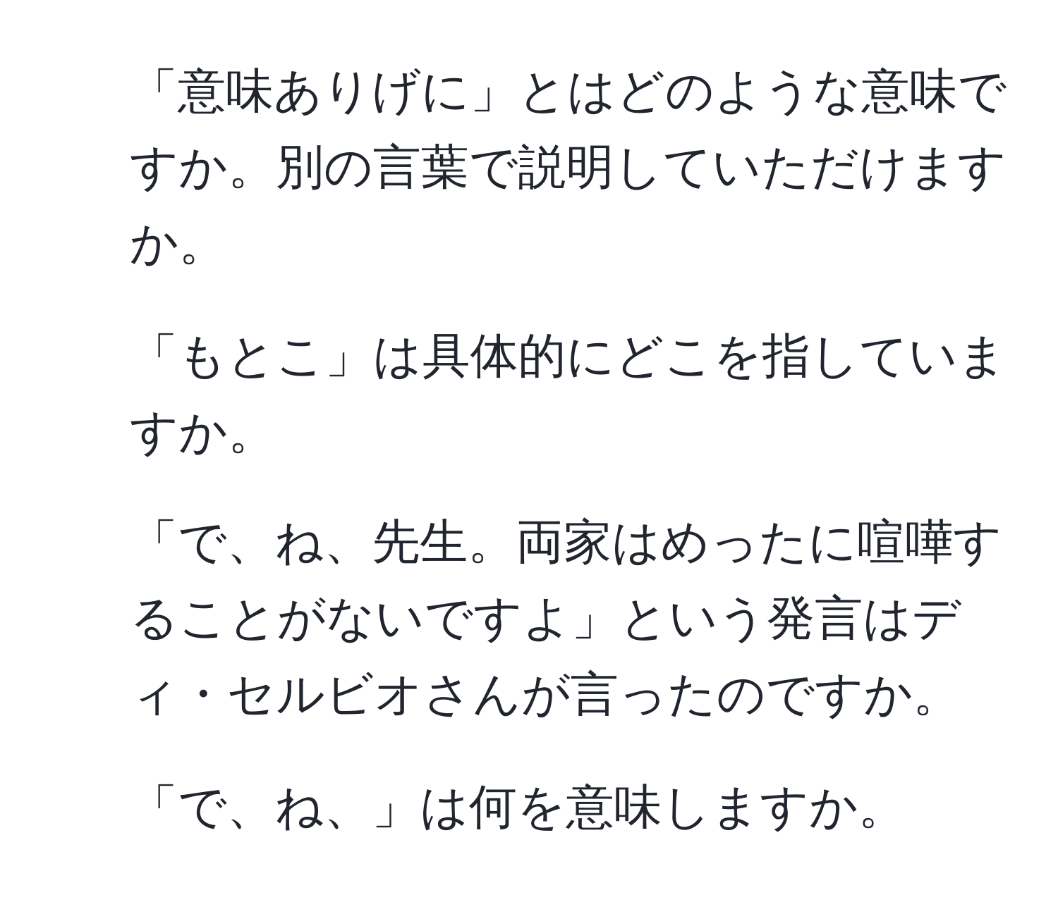 「意味ありげに」とはどのような意味ですか。別の言葉で説明していただけますか。
2. 「もとこ」は具体的にどこを指していますか。
3. 「で、ね、先生。両家はめったに喧嘩することがないですよ」という発言はディ・セルビオさんが言ったのですか。
4. 「で、ね、」は何を意味しますか。