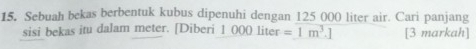 Sebuah bekas berbentuk kubus dipenuhi dengan 125 000 liter air. Cari panjang 
sisi bekas itu dalam meter. [Diberi 1 000 liter =1m^3.] [3 markah]