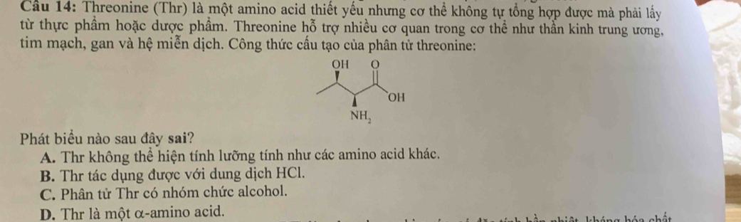 Cầu 14: Threonine (Thr) là một amino acid thiết yếu nhưng cơ thể không tự tổng hợp được mà phải lấy
từ thực phẩm hoặc dược phẩm. Threonine hhat o trợ nhiều cơ quan trong cơ thể như thần kinh trung ương,
tim mạch, gan và hệ miễn dịch. Công thức cấu tạo của phân tử threonine:
Phát biểu nào sau đây sai?
A. Thr không thể hiện tính lưỡng tính như các amino acid khác.
B. Thr tác dụng được với dung dịch HCl.
C. Phân tử Thr có nhóm chức alcohol.
D. Thr là một α-amino acid.