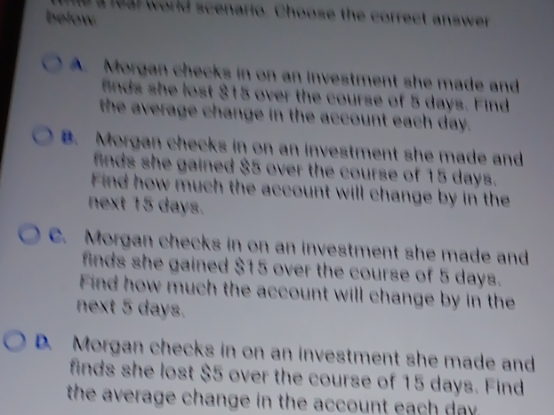 a feal world scenario. Choose the correct answer
below
A. Morgan checks in on an investment she made and
finds she lost $15 over the course of 5 days. Find
the average change in the account each day.
B. Morgan checks in on an investment she made and
finds she gained $5 over the course of 15 days.
Find how much the account will change by in the
next 15 days.
C. Morgan checks in on an investment she made and
finds she gained $15 over the course of 5 days.
Find how much the account will change by in the
next 5 days.
D. Morgan checks in on an investment she made and
finds she lost $5 over the course of 15 days. Find
the average change in the account each day.