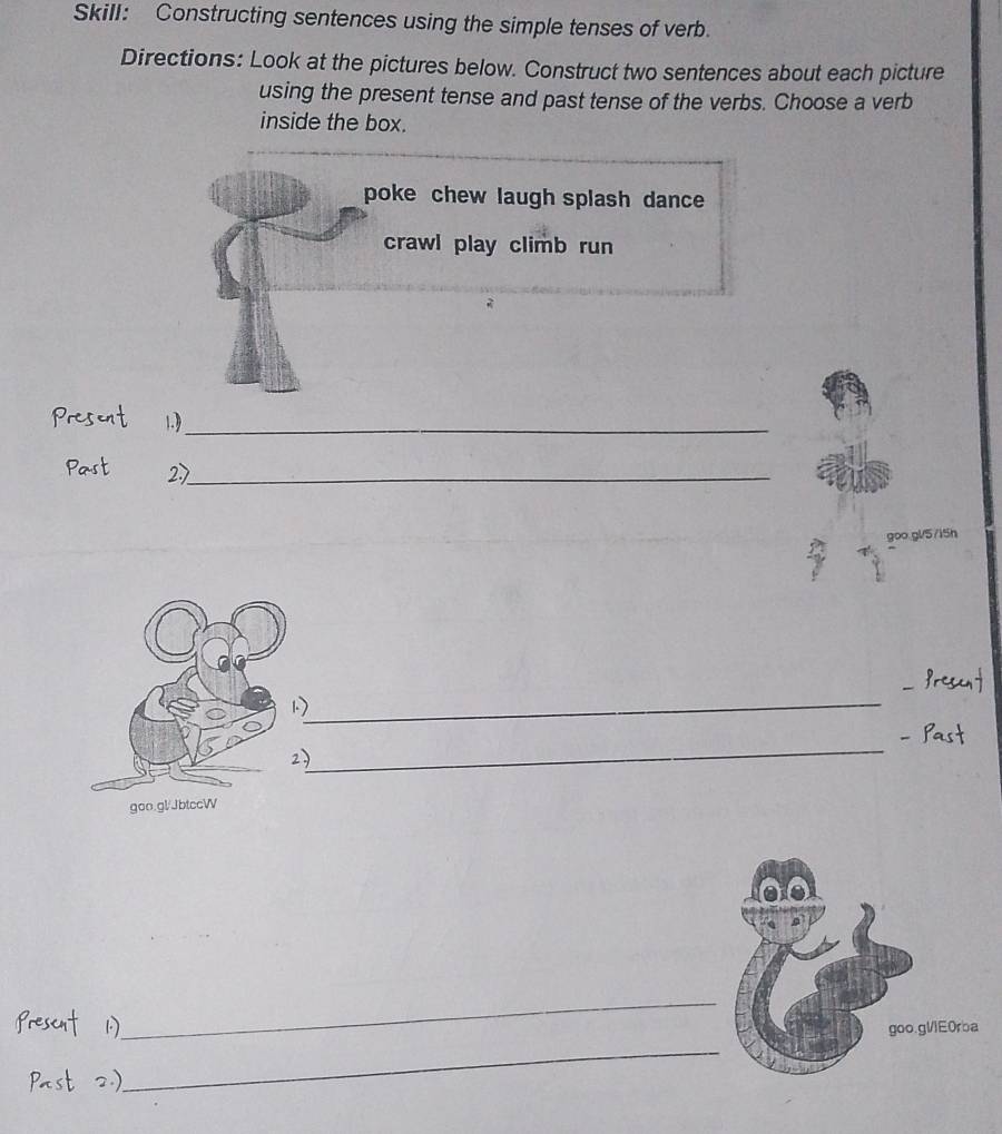 Skill: Constructing sentences using the simple tenses of verb. 
Directions: Look at the pictures below. Construct two sentences about each picture 
using the present tense and past tense of the verbs. Choose a verb 
inside the box. 
poke chew laugh splash dance 
crawl play climb run 
Present 1_ 
Past 2_ 
goo.gl/5/i5h 
_ 
Prescnt 
1) 
_ 
- Past 
2) 
goo.gl/JbtccW 
Prescnt 1.) 
_ 
_ 
goo.gllE0rba 
Past 2.)