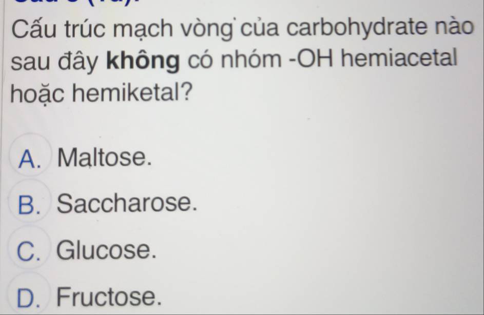 Cấu trúc mạch vòng của carbohydrate nào
sau đây không có nhóm -OH hemiacetal
hoặc hemiketal?
A. Maltose.
B. Saccharose.
C. Glucose.
D. Fructose.