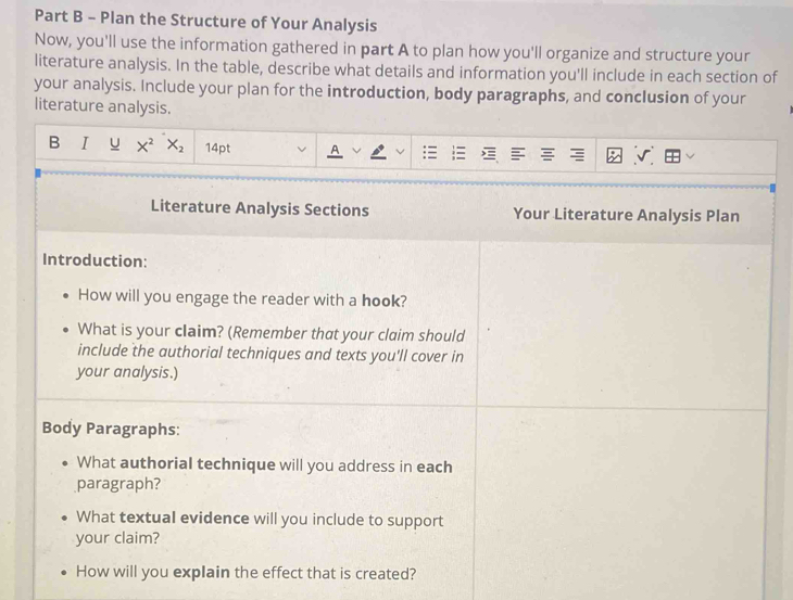 Plan the Structure of Your Analysis 
Now, you'll use the information gathered in part A to plan how you'll organize and structure your 
literature analysis. In the table, describe what details and information you'll include in each section of 
your analysis. Include your plan for the introduction, body paragraphs, and conclusion of your 
literature analysis. 
B I U X^2 X_2 14pt 
Literature Analysis Sections Your Literature Analysis Plan 
Introduction: 
How will you engage the reader with a hook? 
What is your claim? (Remember that your claim should 
include the authorial techniques and texts you'll cover in 
your analysis.) 
Body Paragraphs: 
What authorial technique will you address in each 
paragraph? 
What textual evidence will you include to support 
your claim? 
How will you explain the effect that is created?