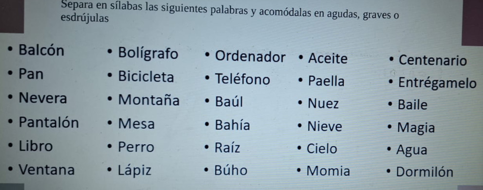 Separa en sílabas las siguientes palabras y acomódalas en agudas, graves o 
esdrújulas 
Balcón Bolígrafo Ordenador Aceite Centenario 
Pan Bicicleta Teléfono Paella Entrégamelo 
Nevera Montaña Baúl Nuez Baile 
Pantalón Mesa Bahía Nieve Magia 
Libro Perro Raíz Cielo Agua 
Ventana Lápiz Búho Momia Dormilón