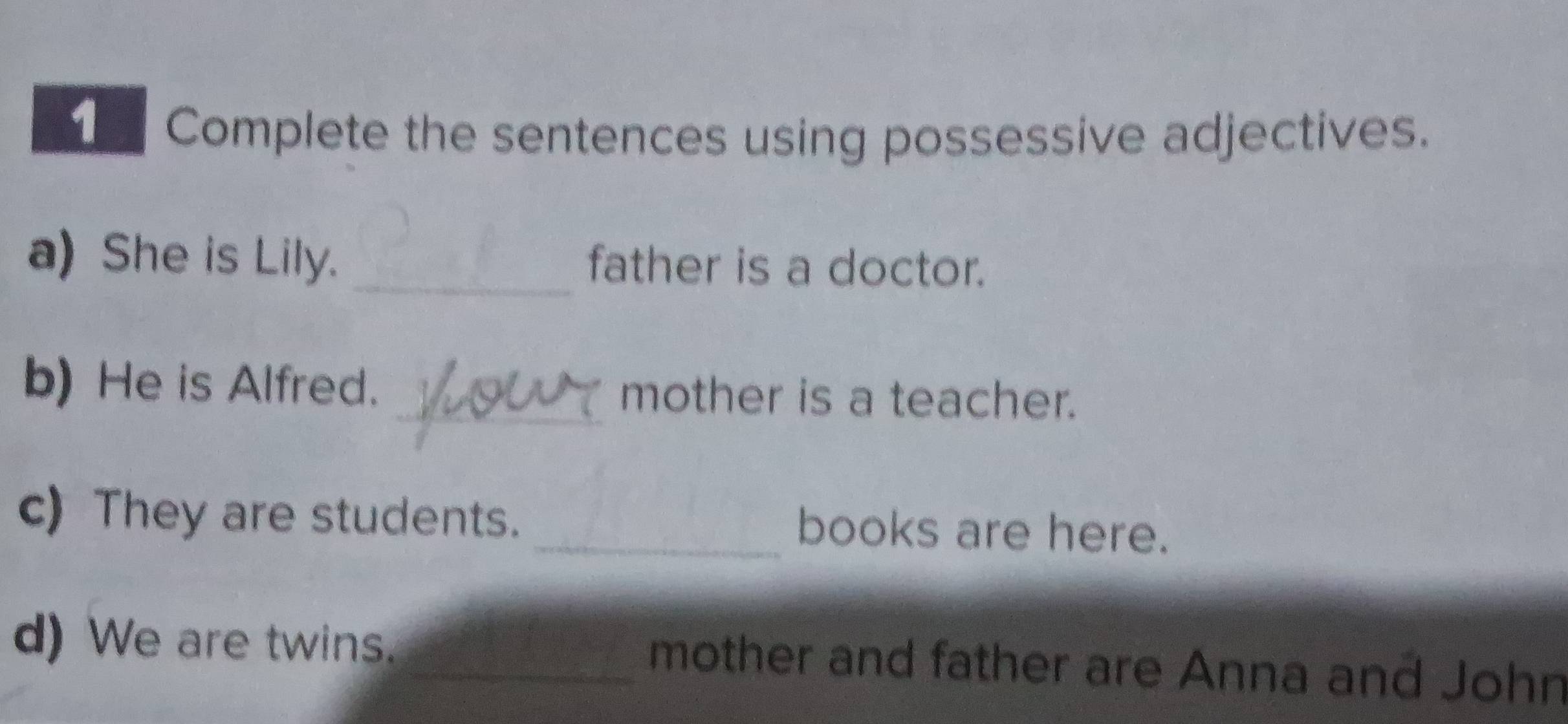 Complete the sentences using possessive adjectives. 
a) She is Lily. _father is a doctor. 
b) He is Alfred. _mother is a teacher. 
c) They are students. _books are here. 
d) We are twins. _mother and father are Anna and John