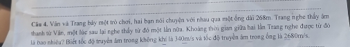 Câu 4, Vân và Trang bày một trò chơi, hai bạn nói chuyện với nhau qua một ổng dài 268m. Trang nghe thủy âm 
thanh từ Vân, một lúc sau lai nghe thầy từ đó một lần nữa. Khoảng thời gian giữa hai lân Trang nghe được từ đó 
là bao nhiêu? Biết tốc độ truyền âm trong không khí là 340m/s và tốc độ truyền âm trong ống là 2680m/s.