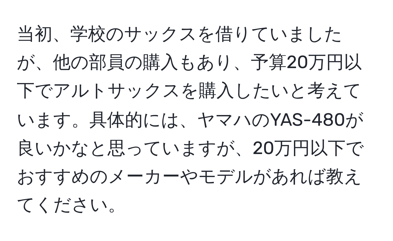 当初、学校のサックスを借りていましたが、他の部員の購入もあり、予算20万円以下でアルトサックスを購入したいと考えています。具体的には、ヤマハのYAS-480が良いかなと思っていますが、20万円以下でおすすめのメーカーやモデルがあれば教えてください。