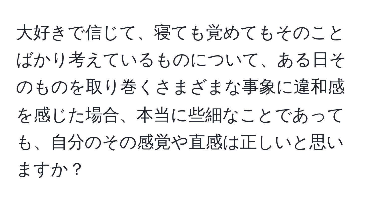 大好きで信じて、寝ても覚めてもそのことばかり考えているものについて、ある日そのものを取り巻くさまざまな事象に違和感を感じた場合、本当に些細なことであっても、自分のその感覚や直感は正しいと思いますか？