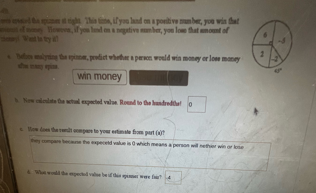 rere created the spimer at right. This time, if you land on a positive number, you win that 
soust of money. However, if you land on a negative number, you lose that smount of
6
zianay! Want to try it? -5
e Before enalyzing the spinner, predict whether a person would win money or lose money 2 -2
after many spins. 45°
win money 
b Now calculate the actual expected value. Round to the hundredths! 0 
c. How does the result compare to your estimate from part (a)? 
they compare because the expecetd value is 0 which means a person will nethier win or lose 
d. What would the expected value be if this spinner were fair? -4