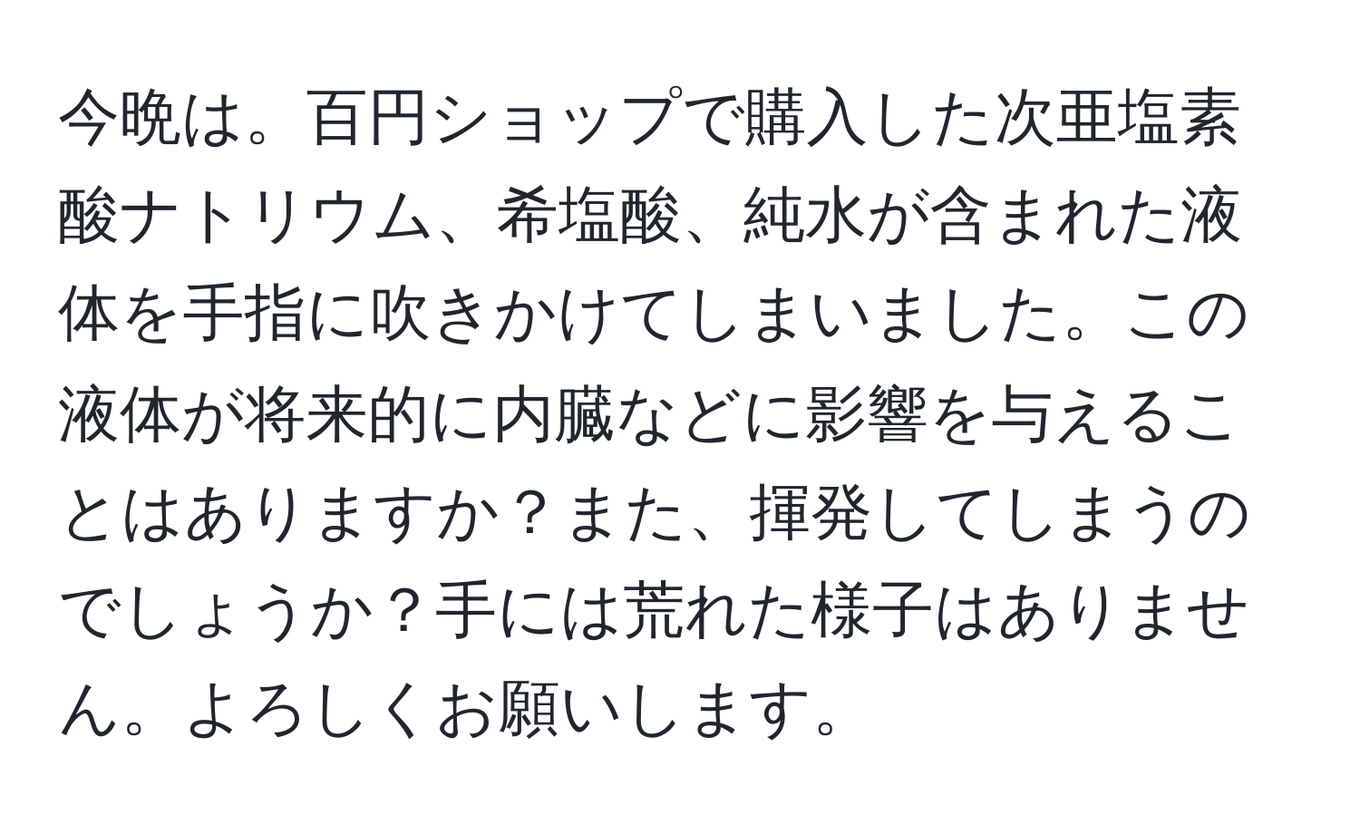 今晩は。百円ショップで購入した次亜塩素酸ナトリウム、希塩酸、純水が含まれた液体を手指に吹きかけてしまいました。この液体が将来的に内臓などに影響を与えることはありますか？また、揮発してしまうのでしょうか？手には荒れた様子はありません。よろしくお願いします。