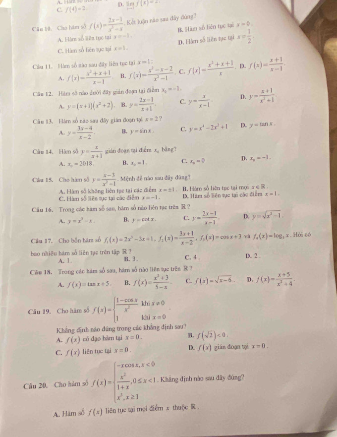 A. Ham 5o
C. f(4)=2. D. limlimits _xto 1f(x)=2
Câu 10. Cho hàm số f(x)= (2x-1)/x^3-x  Kết luận nào sau đây đúng?
A. Hàm số liên tục tại x=-1. B. Hàm số liên tục tại x=0.
D. Hàm số liên tục tại x= 1/2 .
C. Hàm số liên tục tại x=1.
Câu 11. Hàm số nào sau dây liên tục tại x=1 f(x)= (x^2+x+1)/x . D. f(x)= (x+1)/x-1 .
A. f(x)= (x^2+x+1)/x-1  B. f(x)= (x^2-x-2)/x^2-1  . C.
Câu 12. Hàm số nào dưới đây giản đoạn tại điểm x_0=-1.
A. y=(x+1)(x^2+2) B. y= (2x-1)/x+1 . C. y= x/x-1 . D. y= (x+1)/x^2+1 .
Câu 13. Hàm số nào sau đây gián đoạn tại x=2 ?
A. y= (3x-4)/x-2 . B. y=sin x. C. y=x^4-2x^2+1 D. y=tan x.
Câu 14. Hàm số y= x/x+1  gián đoạn tại đ :(_ , m x_0 bằng?
A. x_0=2018. B. x_o=1. C. x_0=0 D. x_0=-1.
Câu 15. Cho hàm số y= (x-3)/x^2-1 . Mệnh đề nào sau đây đúng?
A. Hàm số không liên tục tại các điểm x=± 1 B. Hàm số liên tục tại mọi x∈ R.
C. Hàm số liên tục tại các điểm x=-1. D. Hàm số liên tục tại các điểm x=1.
Câu 16. Trong các hàm số sau, hàm số nào liên tục trên R ?
A. y=x^3-x, B. y=cot x. C. y= (2x-1)/x-1 . D. y=sqrt(x^2-1).
Câu 17. Cho bốn hàm số f_1(x)=2x^3-3x+1,f_2(x)= (3x+1)/x-2 ,f_3(x)=cos x+3 và f_4(x)=log _3x. Hòi có
bao nhiêu hàm số liên tục trên tập R ? C. 4 . D. 2 .
A. 1. B. 3 .
Câu 18. Trong các hàm số sau, hàm số nào liên tục trên R ?
A. f(x)=tan x+5. B. f(x)= (x^2+3)/5-x . C. f(x)=sqrt(x-6). D. f(x)= (x+5)/x^2+4 .
Câu 19, Cho hàm số f(x)=beginarrayl  (1-cos x)/x^2 khix!= 0 1khix=0endarray.
Khẳng định nào đúng trong các khẳng định sau?
A. f(x) có đạo hàm tại x=0. B. f(sqrt(2))<0.
C. f(x) liên tục tại x=0. D. f(x) gián đoạn tại x=0.
Câu 20. Cho hàm số f(x)=beginarrayl -xcos x,x<0  x^2/1+x ,0≤ x<1 x^3,x≥ 1endarray.. Khẳng định nào sau đây đúng?
A. Hàm số f(x) liên tục tại mọi điểm x thuộc R .