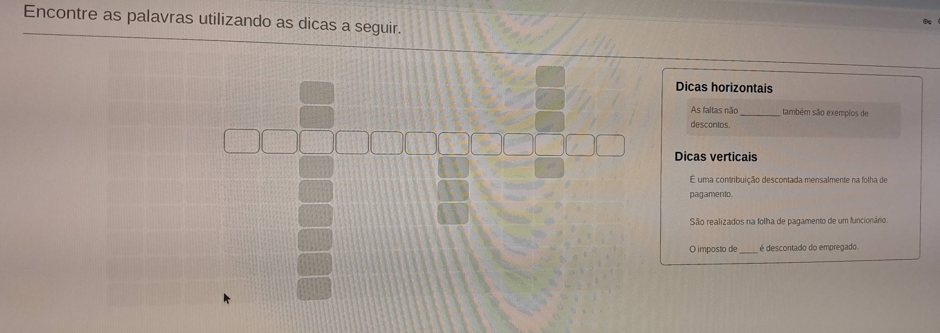 Encontre as palavras utilizando as dicas a seguir. 
Dicas horizontais 
As faltas não também são exemplos de 
descontos. 
Dicas verticais 
É uma contribuição descontada mensalmente na folha de 
pagamento. 
São realizados na folha de pagamento de um funcionário. 
O imposto de_ é descontado do empregado.