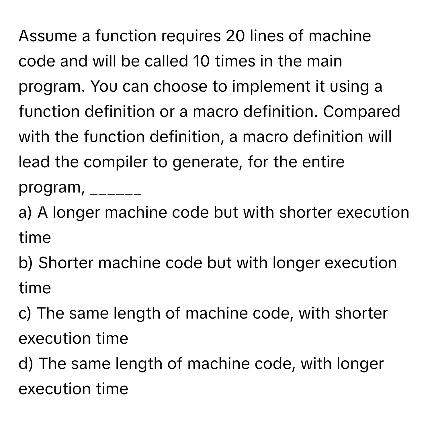 Assume a function requires 20 lines of machine code and will be called 10 times in the main program. You can choose to implement it using a function definition or a macro definition. Compared with the function definition, a macro definition will lead the compiler to generate, for the entire program, ______

a) A longer machine code but with shorter execution time
b) Shorter machine code but with longer execution time
c) The same length of machine code, with shorter execution time
d) The same length of machine code, with longer execution time