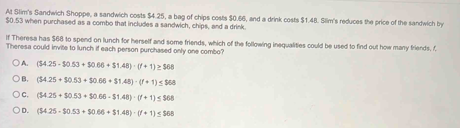 At Slim's Sandwich Shoppe, a sandwich costs $4.25, a bag of chips costs $0.66, and a drink costs $1.48. Slim's reduces the price of the sandwich by
$0.53 when purchased as a combo that includes a sandwich, chips, and a drink.
If Theresa has $68 to spend on lunch for herself and some friends, which of the following inequalities could be used to find out how many friends, f,
Theresa could invite to lunch if each person purchased only one combo?
) A. ($4.25-$0.53+$0.66+$1.48)· (f+1)≥ $68
B. ($4.25+$0.53+$0.66+$1.48)· (f+1)≤ $68
C. ($4.25+$0.53+$0.66-$1.48)· (f+1)≤ $68
D. ($4.25-$0.53+$0.66+$1.48)· (f+1)≤ $68