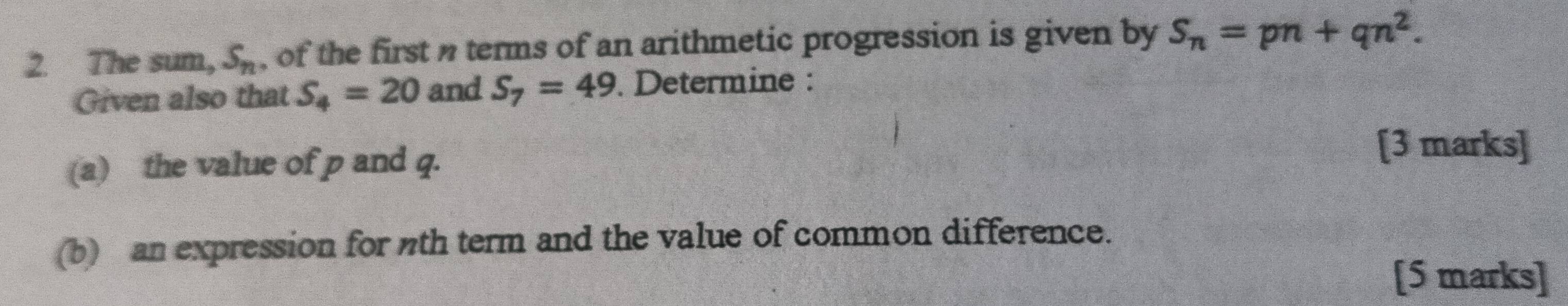 The sum, S_n , of the first terms of an arithmetic progression is given by S_n=pn+qn^2. 
Given also that S_4=20 and S_7=49. Determine : 
(a) the value of p and q. 
[3 marks] 
(b) an expression for th term and the value of common difference. 
[5 marks]