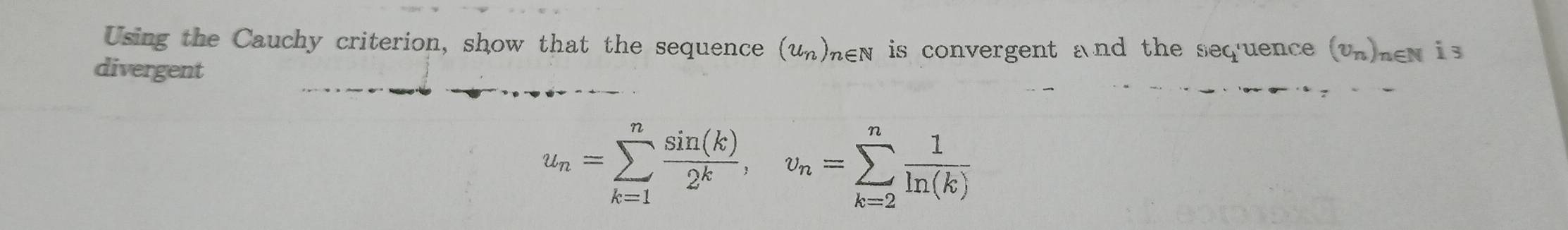 Using the Cauchy criterion, show that the sequence is convergent and the seq'uence (un)nen is
(u_n)_n∈ N
divergent
u_n=sumlimits _(k=1)^n sin (k)/2^k , v_n=sumlimits _(k=2)^n 1/ln (k) 