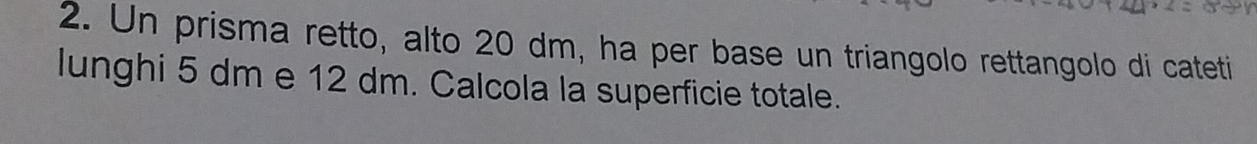 Un prisma retto, alto 20 dm, ha per base un triangolo rettangolo di cateti 
lunghi 5 dm e 12 dm. Calcola la superficie totale.