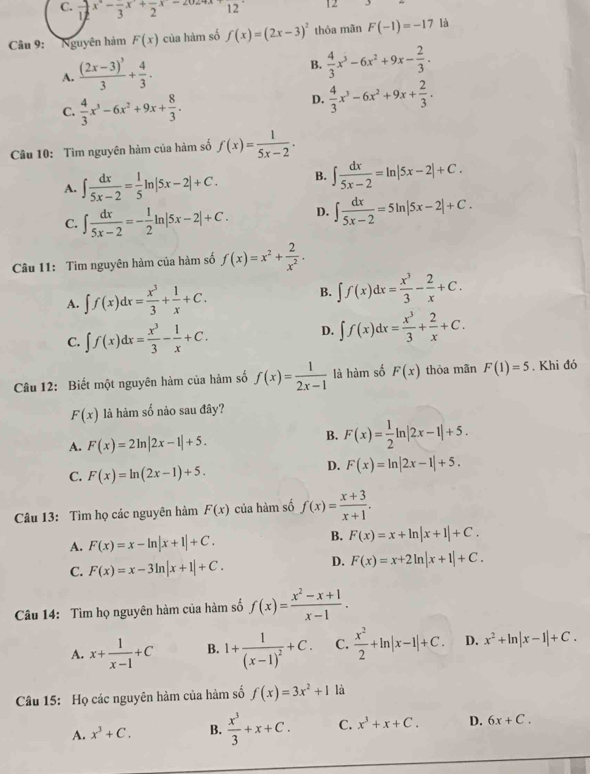 C. frac 12x^2-frac 3x+frac 2x-2 12 12
Câu 9: Nguyên hảm F(x) của hàm số f(x)=(2x-3)^2 thóa mãn F(-1)=-17 là
A. frac (2x-3)^33+ 4/3 . B.  4/3 x^3-6x^2+9x- 2/3 .
C.  4/3 x^3-6x^2+9x+ 8/3 .
D.  4/3 x^3-6x^2+9x+ 2/3 .
Câu 10: Tìm nguyên hàm của hàm số f(x)= 1/5x-2 .
A. ∈t  dx/5x-2 = 1/5 ln |5x-2|+C. B. ∈t  dx/5x-2 =ln |5x-2|+C.
C. ∈t  dx/5x-2 =- 1/2 ln |5x-2|+C. D. ∈t  dx/5x-2 =5ln |5x-2|+C.
Câu 11: Tìm nguyên hàm của hàm số f(x)=x^2+ 2/x^2 .
A. ∈t f(x)dx= x^3/3 + 1/x +C. B. ∈t f(x)dx= x^3/3 - 2/x +C.
C. ∈t f(x)dx= x^3/3 - 1/x +C.
D. ∈t f(x)dx= x^3/3 + 2/x +C.
Câu 12: Biết một nguyên hàm của hàm số f(x)= 1/2x-1  là hàm số F(x) thỏa mãn F(1)=5. Khi đó
F(x) là hàm số nào sau đây?
A. F(x)=2ln |2x-1|+5.
B. F(x)= 1/2 ln |2x-1|+5.
C. F(x)=ln (2x-1)+5.
D. F(x)=ln |2x-1|+5.
Câu 13: Tìm họ các nguyên hàm F(x) của hàm số f(x)= (x+3)/x+1 .
A. F(x)=x-ln |x+1|+C.
B. F(x)=x+ln |x+1|+C.
C. F(x)=x-3ln |x+1|+C.
D. F(x)=x+2ln |x+1|+C.
Câu 14: Tìm họ nguyên hàm của hàm số f(x)= (x^2-x+1)/x-1 .
A. x+ 1/x-1 +C B. 1+frac 1(x-1)^2+C. C.  x^2/2 +ln |x-1|+C. D. x^2+ln |x-1|+C.
Câu 15: Họ các nguyên hàm của hàm số f(x)=3x^2+1 là
A. x^3+C. B.  x^3/3 +x+C. C. x^3+x+C. D. 6x+C.