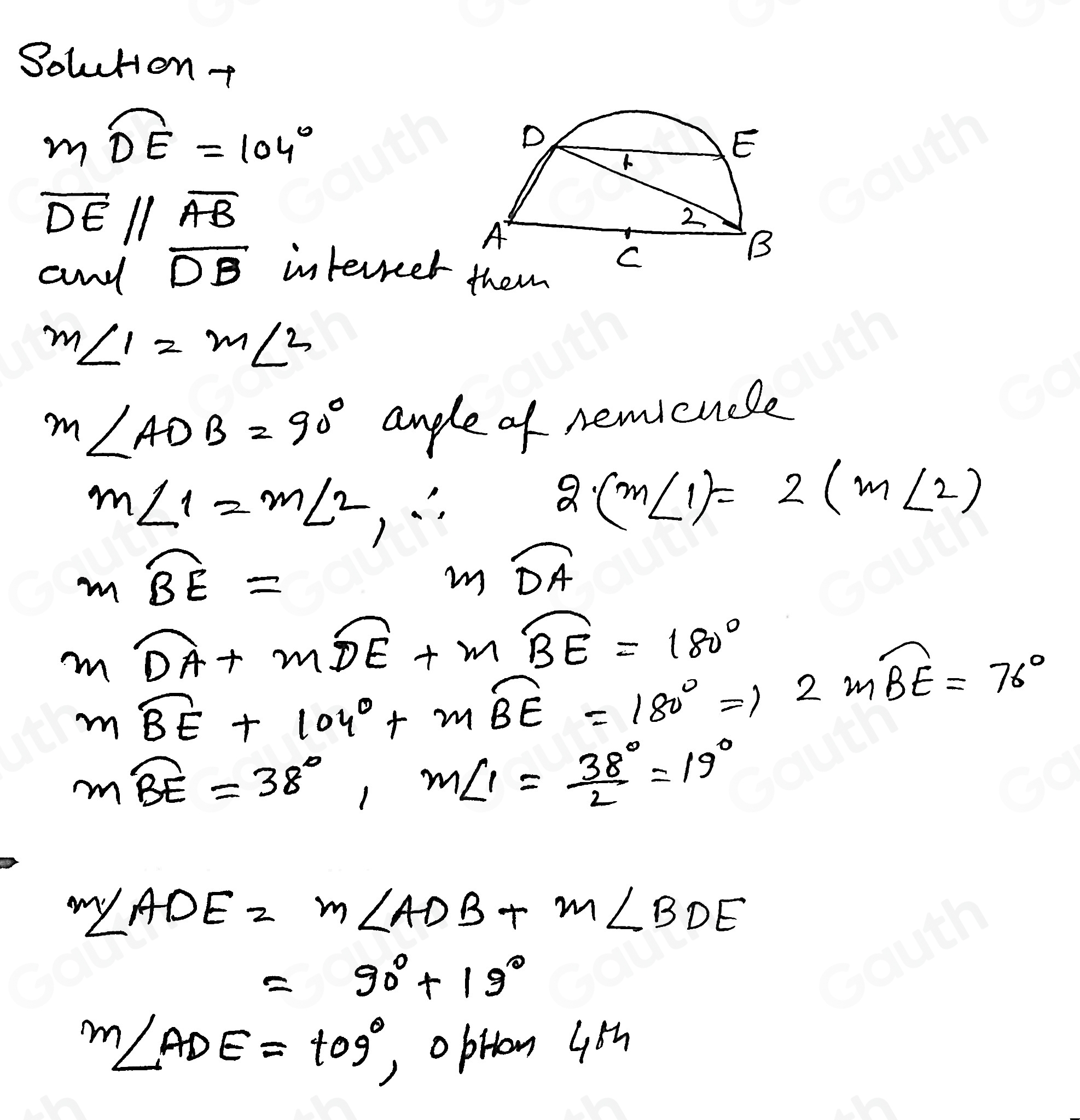 Solutont
moverline DE=104°
overline DE//overline AB
and overline DB interreet
m∠ 1=m∠ 2
m∠ ADB=90° andle of nemicuele
m∠ 1=m∠ 2,∴
2(m∠ 1)=2(m∠ 2)
moverline BE=
mwidehat DA
mwidehat DA+mwidehat DE+mwidehat BE=180°
mwidehat BE+104°+mwidehat BE=180°Rightarrow 2mwidehat BE=76°
mwidehat BE=38°, m∠ 1= 38°/2 =19°
m∠ ADE=m∠ ADB+m∠ BDE
=90°+19°
m∠ ADE=t09° oprion 45h