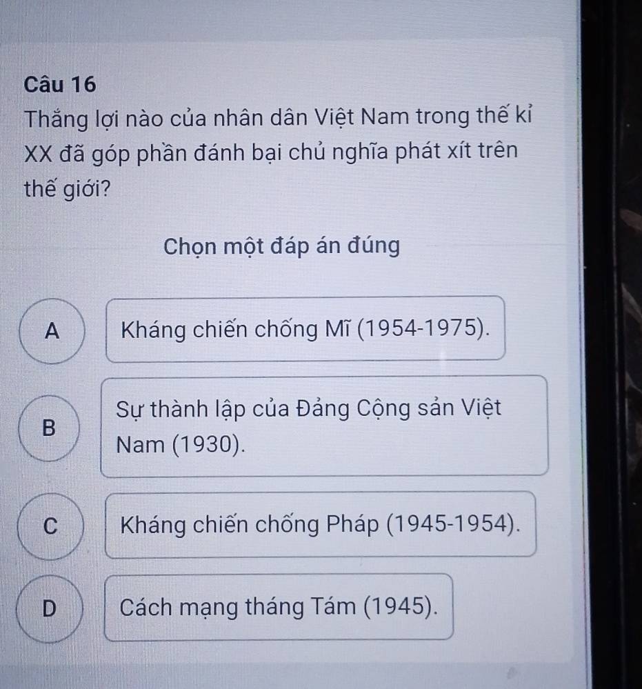 Thắng lợi nào của nhân dân Việt Nam trong thế kỉ
XX đã góp phần đánh bại chủ nghĩa phát xít trên
thế giới?
Chọn một đáp án đúng
A Kháng chiến chống Mĩ (1954-1975).
Sự thành lập của Đảng Cộng sản Việt
B
Nam (1930).
C Kháng chiến chống Pháp (1945-1954).
D Cách mạng tháng Tám (1945).