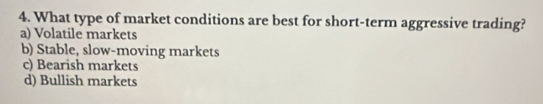 What type of market conditions are best for short-term aggressive trading?
a) Volatile markets
b) Stable, slow-moving markets
c) Bearish markets
d) Bullish markets