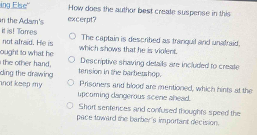 ing Else'' How does the author best create suspense in this
n the Adam's excerpt?
it is! Torres
The captain is described as tranquil and unafraid,
not afraid. He is which shows that he is violent.
ought to what he
the other hand, Descriptive shaving details are included to create
ding the drawing tension in the barbershop.
not keep my
Prisoners and blood are mentioned, which hints at the
upcoming dangerous scene ahead.
Short sentences and confused thoughts speed the
pace toward the barber's important decision.