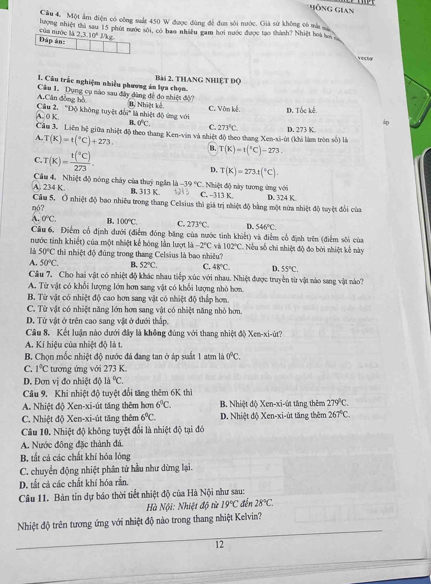 HÔNG Gian
Câu 4. Một ấm điện có công suất 450 W được dùng để đun sôi nước. Giả sử không có mắt ma
lượng nhiệt thì sau 15 phút nước sôi, có bao nhiêu gam hơi nước được tạo thành? Nhiệt hoá hơi n
của nước là 2,3.10^6J/ /kg.
Đáp án:
vecto
Bài 2. THANG NHIỆT Độ
I. Câu trắc nghiệm nhiều phương án lựa chọn.
Câu 1. Dụng cụ nào sau đây dùng đề đo nhiệt độ?
A.Cân đồng hồ. B. Nhiệt kế. C. Vôn kế. D. Tốc kế.
Câu 2. "Độ không tuyệt doi'' là nhiệt độ ứng với
A.0K
áp
B. 0^0C. C. 273°C. D. 273 K.
Câu 3. Liên hệ giữa nhiệt độ theo thang Ken-vin và nhiệt độ theo thang Xen-xi-út (khi làm tròn số) là
A. T(K)=t(^circ C)+273.
C. T(K)=frac t(^circ C)273.
B. T(K)=t(^circ C)-273.
D. T(K)=273.t(^circ C).
Câu 4. Nhiệt độ nóng chảy của thuỷ ngân là -39°C. Nhiệt độ này tương ứng vdot odot 1
A. 234 K. B. 313 K. C. -313 K. D. 324 K.
Câu 5. Ở nhiệt độ bao nhiêu trong thang Celsius thì giá trị nhiệt độ bằng một nửa nhiệt độ tuyệt đối của
nó?
A. 0°C. B. 100°C. C. 273°C. D. 546°C.
Câu 6. Điểm cố định dưới (điễm đóng băng của nước tinh khiết) và điểm cố định trên (điểm sôi của
nước tinh khiết) của một nhiệt kế hỏng lần lượt là -2°C và 102°C. Nếu số chỉ nhiệt độ đo bởi nhiệt kế này
là 50°C thì nhiệt độ đúng trong thang Celsius là bao nhiêu?
A. 50°C. B. 52°C. C. 48°C. D. 55°C.
Câu 7. Cho hai vật có nhiệt độ khác nhau tiếp xúc với nhau. Nhiệt được truyền từ vật nào sang vật nào?
A. Từ vật có khối lượng lớn hơn sang vật có khối lượng nhỏ hơn.
B. Từ vật có nhiệt độ cao hơn sang vật có nhiệt độ thấp hơn.
C. Từ vật có nhiệt năng lớn hơn sang vật có nhiệt năng nhỏ hơn.
D. Từ vật ở trên cao sang vật ở dưới thấp.
Câu 8. Kết luận nào dưới đây là không đúng với thang nhiệt độ Xen-xi-út?
A. Kí hiệu của nhiệt độ là t.
B. Chọn mốc nhiệt độ nước đá đang tan ở áp suất 1 atm là 0^0C.
C. 1°C tương ứng với 273 K.
D. Đơn vị đo nhiệt độ là ^0C.
Câu 9. Khi nhiệt độ tuyệt đối tăng thêm 6K thì
A. Nhiệt độ Xen-xi-út tăng thêm hơn 6^0C. B. Nhiệt độ Xen-xi-út tăng thêm 279°C.
C. Nhiệt độ Xen-xi-út tăng thêm 6^0C. D. Nhiệt độ Xen-xi-út tăng thêm 267°C.
Câu 10. Nhiệt độ không tuyệt đối là nhiệt độ tại đó
A. Nước đông đặc thành đá.
B. tất cả các chất khí hóa lỏng
C. chuyển động nhiệt phân tử hầu như dừng lại.
D. tất cả các chất khí hóa rắn.
Câu 11. Bản tin dự báo thời tiết nhiệt độ của Hà Nội như sau:
Hà Nội: Nhiệt độ từ 19°C đến 28°C.
Nhiệt độ trên tương ứng với nhiệt độ nào trong thang nhiệt Kelvin?
12