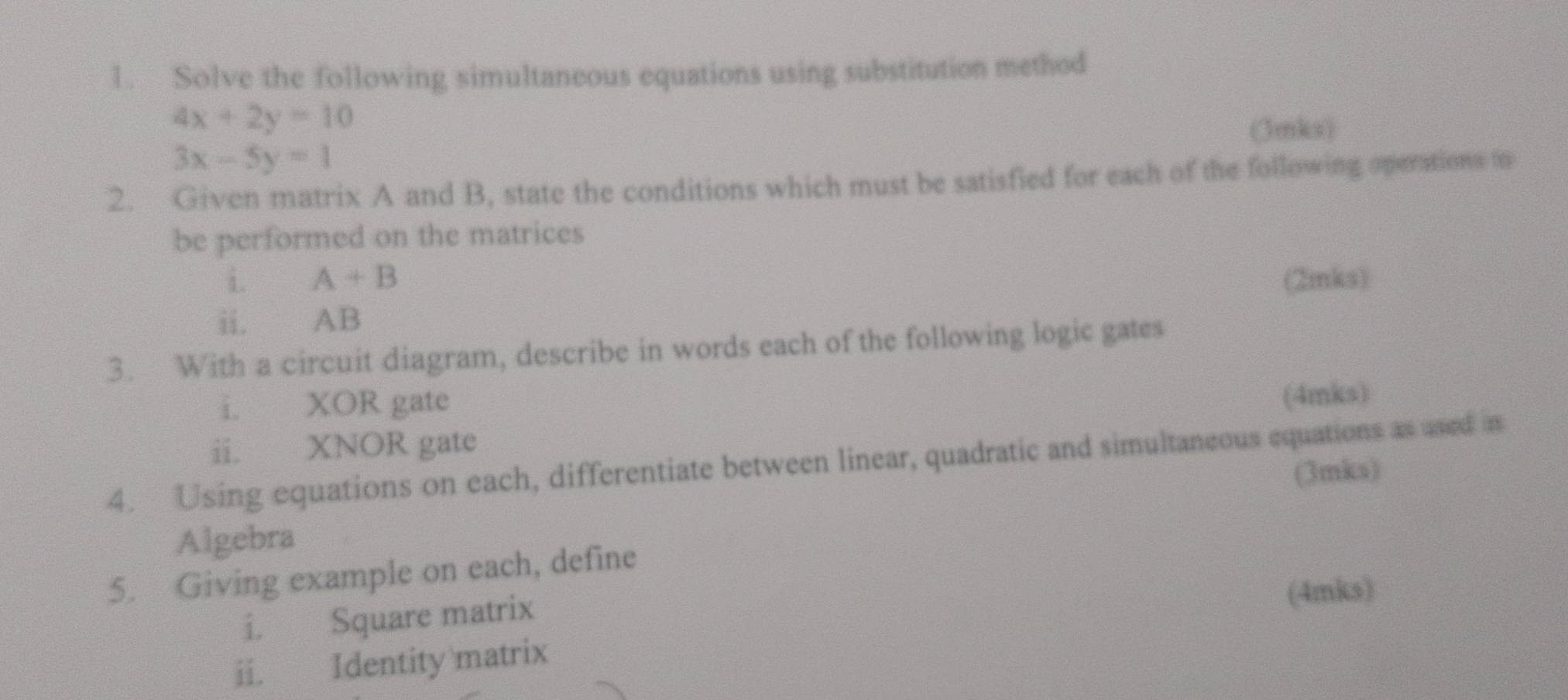 Solve the following simultaneous equations using substitution method
4x+2y=10
(3mks)
3x-5y=1
2. Given matrix A and B, state the conditions which must be satisfied for each of the following opentions to 
be performed on the matrices 
i. A+B (2mks) 
ii. AB
3. With a circuit diagram, describe in words each of the following logic gates 
i. XOR gate 
ii. XNOR gate (4mks) 
4. Using equations on each, differentiate between linear, quadratic and simultaneous equations as ased is 
Algebra (3mks) 
5. Giving example on each, define 
i. Square matrix 
(4mks) 
ii. Identity matrix