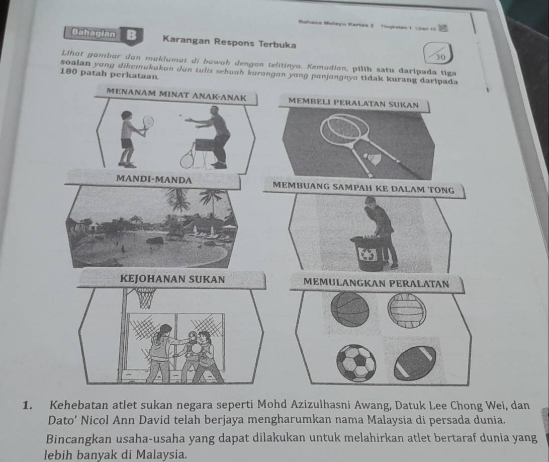 Balhasa Mehayu Kerten 2 Tipkaan 1 Ujian 10
Bahagian B Karangan Respons Terbuka 30
Lihot gambur dan maklumat di bawah dengan telitinyo. Kemudian, pilih satu daripada tiga 
soalan yang dikemukukan dan tulis sebuɑh korangan yong panjangnya tidak kurang daripada
180 patah perkataan. 
MENANAM MINAT ANAK·ANAK 
MANDI-MANDA NG SAMPAH KE DALAM TONG 
KEJOHANAN SUKAN MEMULANGKAN PERALATAN 
1. Kehebatan atlet sukan negara seperti Mohd Azizulhasni Awang, Datuk Lee Chong Wei, dan 
Dato’ Nicol Ann David telah berjaya mengharumkan nama Malaysia di persada dunia. 
Bincangkan usaha-usaha yang dapat dilakukan untuk melahirkan atlet bertaraf dunia yang 
lebih banyak di Malaysia.