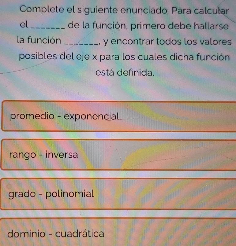 Complete el siguiente enunciado: Para calcular
el_ de la función, primero debe hallarse
la función _, y encontrar todos los valores
posibles del eje x para los cuales dicha función
está definida.
promedio - exponencial
rango - inversa
grado - polinomial
dominio - cuadrática