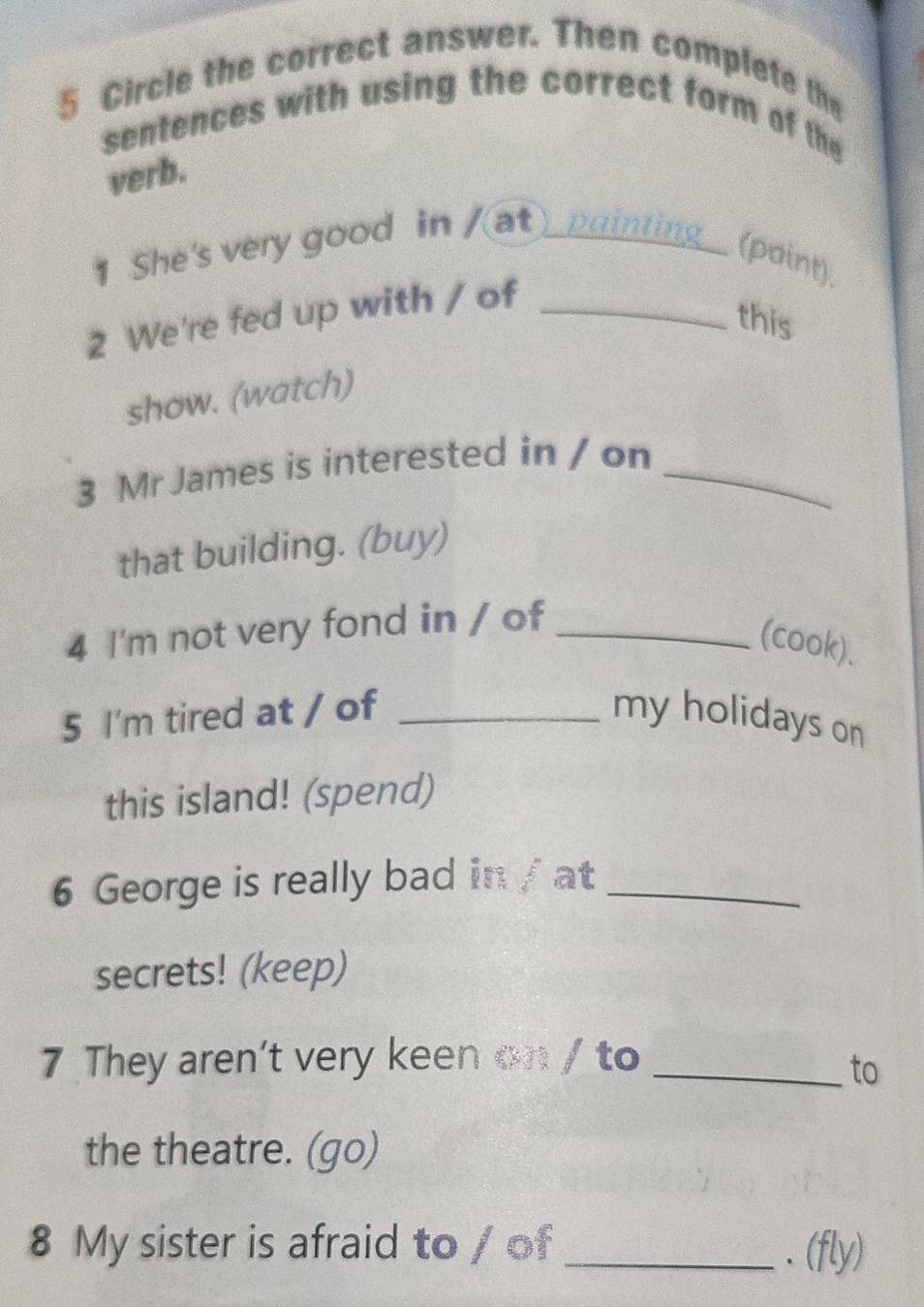 Circle the correct answer. Then complete the 
sentences with using the correct form of the 
verb. 
1 She's very good in /(at)_painting_ (point). 
2 We're fed up with / of_ 
this 
show. (watch) 
3 Mr James is interested in / on_ 
that building. (buy) 
4 I'm not very fond in / of_ 
(cook). 
5 I'm tired at / of _my holidays on 
this island! (spend) 
6 George is really bad in / at_ 
secrets! (keep) 
7 They aren't very keen on / to_ 
to 
the theatre. (go) 
8 My sister is afraid to / of _.(fly)