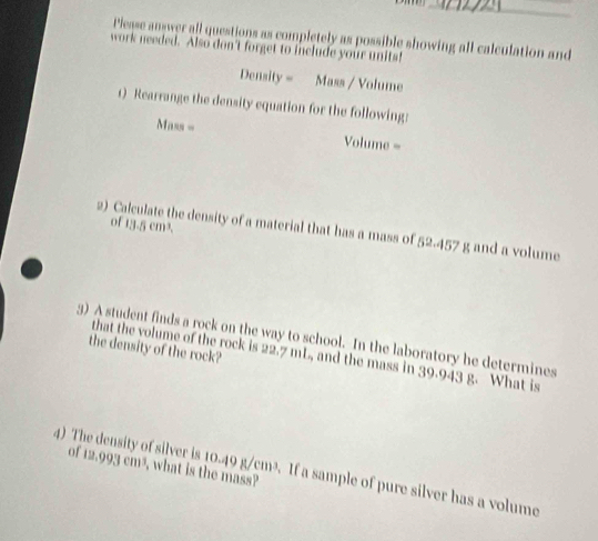 Please answer all questions as completely as possible showing all calculation and 
work needed. Also don't forget to include your units! 
Density = Mass / Volume 
1) Rearrange the density equation for the following: 
Mass = Volume = 
2) C 
of 13.5cm^3. 
he density of a material that has a mass of 52.457 g and a volume 
3) A student finds a rock on the way to school. In the laboratory he determines 
the density of the rock? 
that the volume of the rock is 22.7 mL, and the mass in 39.943 g. What is 
of 12.99:1 cm³, what is the mass? 
4) The density of silver is 10.49 g/cm³. If a sample of pure silver has a volume