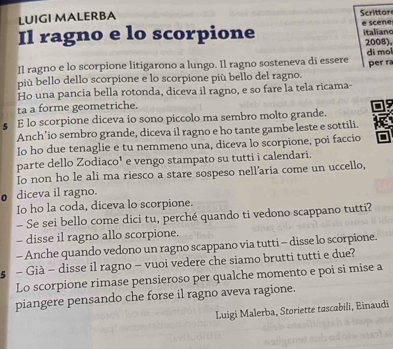 LUIGI MALERBA Scrittors 
Il ragno e lo scorpione e scene italiano 
2008), 
di mol 
Il ragno e lo scorpione litigarono a lungo. Il ragno sosteneva di essere per ra 
più bello dello scorpione e lo scorpione più bello del ragno. 
Ho una pancia bella rotonda, diceva il ragno, e so fare la tela ricama- 
ta a forme geometriche. 
§ E lo scorpione diceva io sono piccolo ma sembro molto grande. 
Anch’io sembro grande, diceva il ragno e ho tante gambe leste e sottili. 
Io ho due tenaglie e tu nemmeno una, diceva lo scorpione, poi faccio 
parte dello Zodiaco¹ e vengo stampato su tutti i calendari. 
Io non ho le ali ma riesco a stare sospeso nell’aria come un uccello, 
● diceva il ragno. 
Io ho la coda, diceva lo scorpione. 
- Se sei bello come dici tu, perché quando ti vedono scappano tutti? 
- disse il ragno allo scorpione. 
- Anche quando vedono un ragno scappano via tutti - disse lo scorpione. 
5 - Già - disse il ragno - vuoi vedere che siamo brutti tutti e due? 
Lo scorpione rimase pensieroso per qualche momento e poi si mise a 
piangere pensando che forse il ragno aveva ragione. 
Luigi Malerba, Storiette tascabili, Einaudi