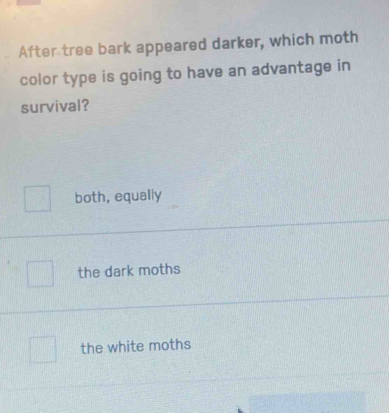 After tree bark appeared darker, which moth
color type is going to have an advantage in
survival?
both, equally
the dark moths
the white moths