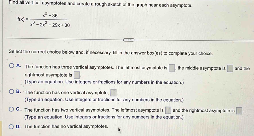 Find all vertical asymptotes and create a rough sketch of the graph near each asymptote.
f(x)= (x^2-36)/x^3-2x^2-29x+30 
Select the correct choice below and, if necessary, fill in the answer box(es) to complete your choice.
A. The function has three vertical asymptotes. The leftmost asymptote is □ , the middle asymptote is □ and the
rightmost asymptote is □. 
(Type an equation. Use integers or fractions for any numbers in the equation.)
B. The function has one vertical asymptote, □. 
(Type an equation. Use integers or fractions for any numbers in the equation.)
C. The function has two vertical asymptotes. The leftmost asymptote is □ and the rightmost asymptote is □.
(Type an equation. Use integers or fractions for any numbers in the equation.)
D. The function has no vertical asymptotes.