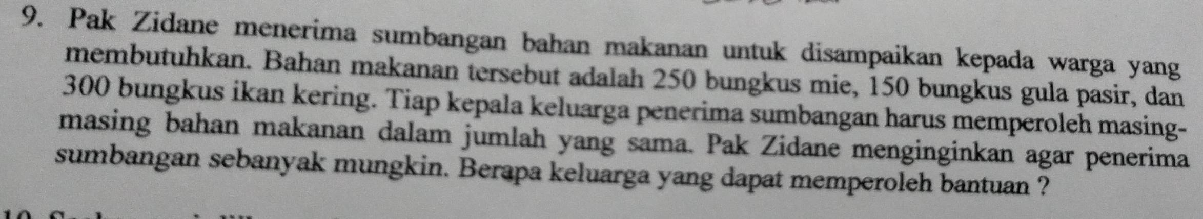 Pak Zidane menerima sumbangan bahan makanan untuk disampaikan kepada warga yang 
membutuhkan. Bahan makanan tersebut adalah 250 bungkus mie, 150 bungkus gula pasir, dan
300 bungkus ikan kering. Tiap kepala keluarga penerima sumbangan harus memperoleh masing- 
masing bahan makanan dalam jumlah yang sama. Pak Zidane menginginkan agar penerima 
sumbangan sebanyak mungkin. Berapa keluarga yang dapat memperoleh bantuan ?