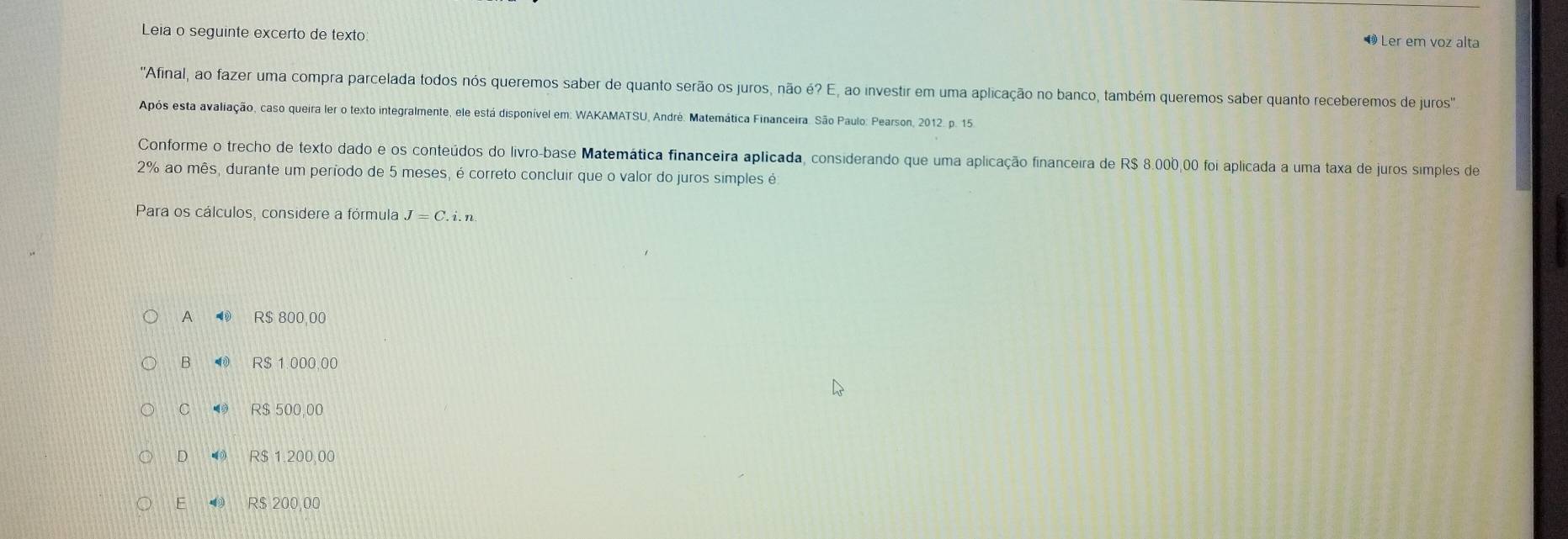 Leia o seguinte excerto de texto
1 Ler em voz alta
'Afinal, ao fazer uma compra parcelada todos nós queremos saber de quanto serão os juros, não e?E , ao investir em uma aplicação no banco, também queremos saber quanto receberemos de juros''
Após esta avaliação, caso queira ler o texto integralmente, ele está disponível em: WAKAMATSU, André. Matemática Financeira. São Paulo: Pearson, 2012. p. 15
Conforme o trecho de texto dado e os conteúdos do livro-base Matemática financeira aplicada, considerando que uma aplicação financeira de R$ 8.000,00 foi aplicada a uma taxa de juros simples de
2% ao mês, durante um período de 5 meses, é correto concluir que o valor do juros simples é
Para os cálculos, considere a fórmula J=C.
A R$ 800,00
B R$ 1.000.00
C R$ 500,00
D R$ 1.200,00
E R$ 200,00