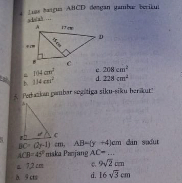 Luas bangun ABCD dengan gambar berikut
adalah……. 104cm^2
c. 208cm^2
yadk b. 114cm^2
d. 228cm^2
5. Perhatikan gambar segitiga siku-siku berikut!
9
BC=(2y-1)cm, AB=(y+4)cm dan sudut
ACB=45°mak a Panjang AC=...
c.
a. 7,2 cm 9sqrt(2)cm
b. 9 cm
d. 16sqrt(3)cm