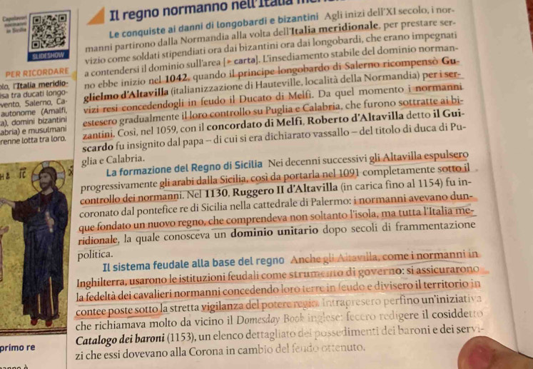 Coputevor A ma Il regno normanno nell itala 
in Sérdia
Le conquiste ai danni di longobardi e bizantini Agli inizi deli'XI secolo, i nor-
manni partirono dalla Normandia alla volta dell'Italia meridionale, per prestare ser-
SLIDESHOW vizio come soldati stipendiati ora dai bizantini ora dai longobardi, che erano impegnati
PER RICORDARE a contendersi il dominio sull'area [> carta]. L'insediamento stabile del dominio norman-
lo, l'Italia merídio- no ebbe inizio nel 1042, quando il principe longobardo di Salerno ricompensò Gu-
autonome (Amalfi, vento, Salerno, Ca- isa tra ducati longo glielmo d'Altavilla (italianizzazione di Hauteville, località della Normandia) per i ser-
vizi resi concedendogli in feudo il Ducato di Melfì. Da quel momento i normanni
a), domini bizantini estesero gradualmente il loro controllo su Puglia e Calabria, che furono sottratte ai bi-
renne lotta tra loro. abria) e musulmani zantini. Così, nel 1059, con il concordato di Melfi, Roberto d'Altavilla detto il Gui-
scardo fu insignito dal papa - di cui si era dichiarato vassallo - del titolo di duca di Pu-
glia e Calabria.
há ic
La formazione del Regno di Sicilia Nei decenni successívi gli Altavilla espulsero
progressivamente gli arabi dalla Sicilia, così da portarla nel 1091 completamente sotto il
controllo dei normanni. Nel 1130, Ruggero II d’Altavilla (in carica fino al 1154) fu in-
coronato dal pontefice re di Sicilia nella cattedrale di Palermo: i normanni avevano dun-
que fondato un nuovo regno, che comprendeva non soltanto l’isola, ma tutta l'Italia me-
ridionale, la quale conosceva un dominio unitario dopo secolí di frammentazione
politica.
Il sistema feudale alla base del regno Anchegli Altavilla, come i normanni in
Inghilterra, usarono le istituzioni feudali come strumento di governo: si assicurarono
la fedeltà dei cavalieri normanni concedendo loro terre in feudo e divisero il territorio in
contee poste sotto la stretta vigilanza del potere regio. Intrapresero perfino un'iniziativa
che richiamava molto da vicino il Domesday Book inglese: fecero redígere il cosiddetto
prímo re  Catalogo dei baroni (1153), un elenco dettagliato del possedimenti dei baroni e dei servi-
zi che essi dovevano alla Corona in cambio del fendo ottenuto.