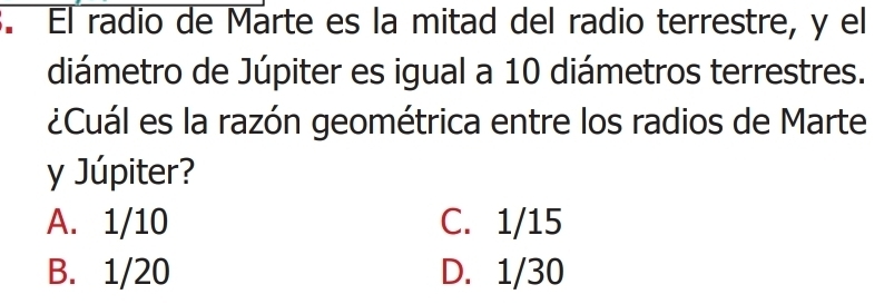 El radio de Marte es la mitad del radio terrestre, y el
diámetro de Júpiter es igual a 10 diámetros terrestres.
¿Cuál es la razón geométrica entre los radios de Marte
y Júpiter?
A. 1/10 C. 1/15
B. 1/20 D. 1/30