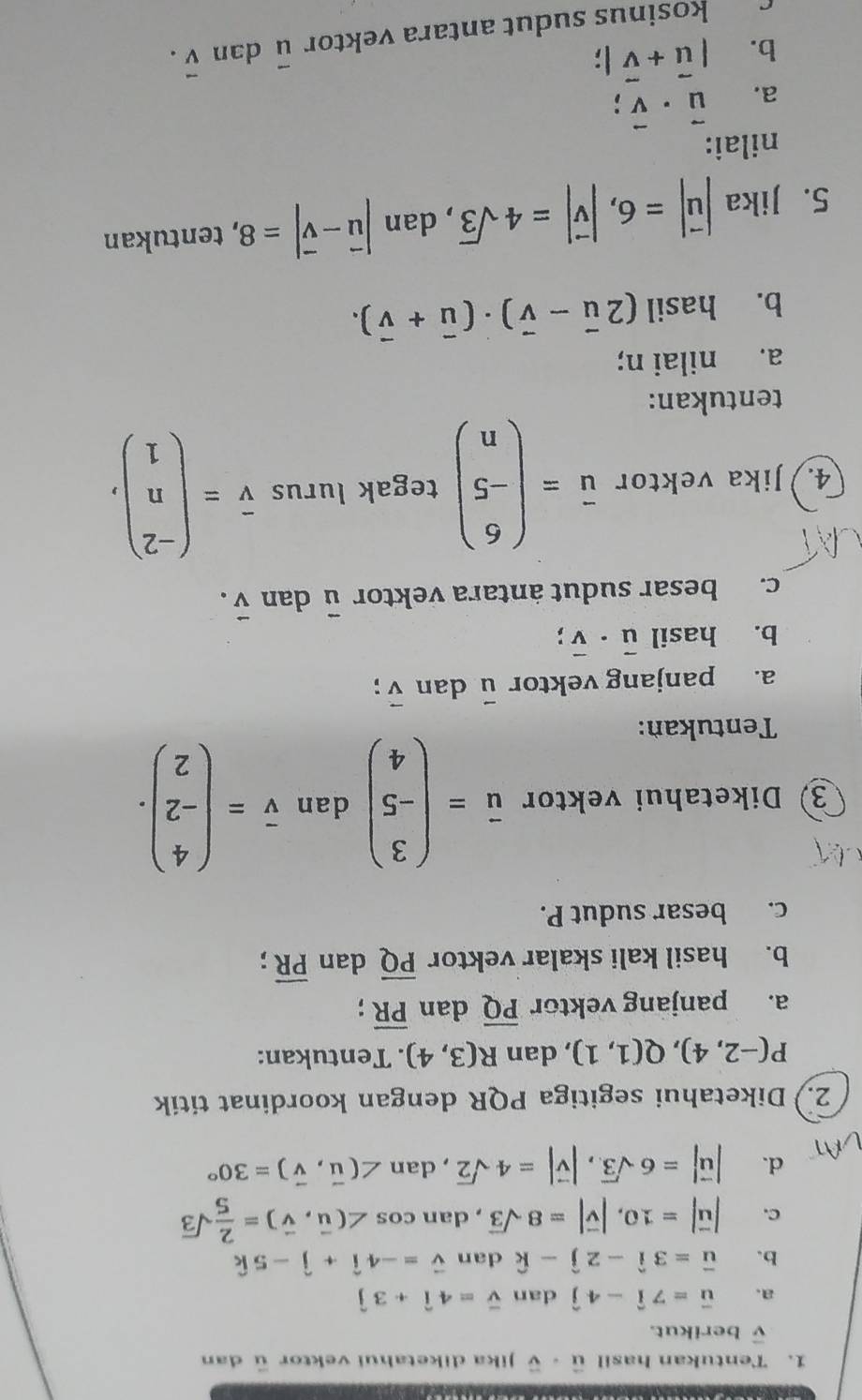 Tentukan hasil vector u· vector v Jika diketahui vektor ū dan
vector v berikut.
a. vector u=7hat i-4hat j dan overline v=4hat i+3hat j
b. vector u=3hat i-2hat j-hat k dan vector v=-4hat i+hat j-5hat k
C. |vector u|=10,|vector v|=8sqrt(3) , dan cos ∠ (vector u,vector v)= 2/5 sqrt(3)
d. |vector u|=6sqrt(3),|vector v|=4sqrt(2),dan∠ (vector u,vector v)=30°
2.) Diketahui segitiga PQR dengan koordinat titik
P(-2,4),Q(1,1) , dan R(3,4). Tentukan:
a. panjang vektor overline PQ dan overline PR;
b. hasil kali skalar vektor overline PQ dan overline PR;
c. besar sudut P.
3) Diketahui vektor vector u=beginpmatrix 3 -5 4endpmatrix dan overline v=beginpmatrix 4 -2 2endpmatrix .
Tentukan:
a. panjang vektor vector u dan vector v;.
b. hasil vector u· vector v;
c. besar sudut antara vektor vector u dan vector v.
4. Jika vektor vector u=beginpmatrix 6 -5 nendpmatrix tegak lurus overline v=beginpmatrix -2 n 1endpmatrix ,
tentukan:
a. nilai n;
b. hasil (2vector u-vector v)· (vector u+vector v).
5. Jika |vector u|=6,|vector v|=4sqrt(3) , dan |vector u-vector v|=8 , tentukan
nilai:
a. vector u· vector v;
b. |vector u+vector v|; dan vector v.
c kosinus sudut antara vektor vector u