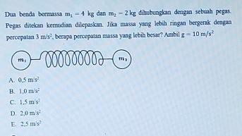 Dua benda bermassa m_1=4kg dan m_2=2kg diubungkan dengan sebuah pegas.
Pegas ditekan kemudian dilepaskan. Jika massa yang lebih ringan bergerak dengan
percepalan 3m/s^2 , berapa percepatan massa yang lebih besar? Ambil g=10m/s^2
A. 0.5m/s^2
B. 1.0m/s^2
C. 1.5m/s^2
D. 2.0m/s^2
E. 2.5m/s^2