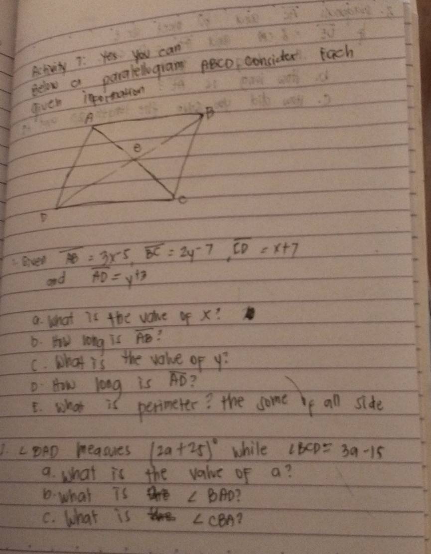 Activity 7: Yes you can 
Below a paraleogran co concidter Each 
eiver overline AB=3x-5, overline BC=2y-7, overline CD=x+7
and overline AD=y^(+3)
a What is the vaue of x? 
D. Hw long is overline AB
C. What is the value of y? 
D How long is overline AD 2 
E. whoo is perimeter? the some ie all side 
1. ∠ BAD measues (2a+25)^circ  while ∠ BCD=3a-15
a. what is the value of a? 
D what is are ∠ BAD
C. what is ∠ CBA 2