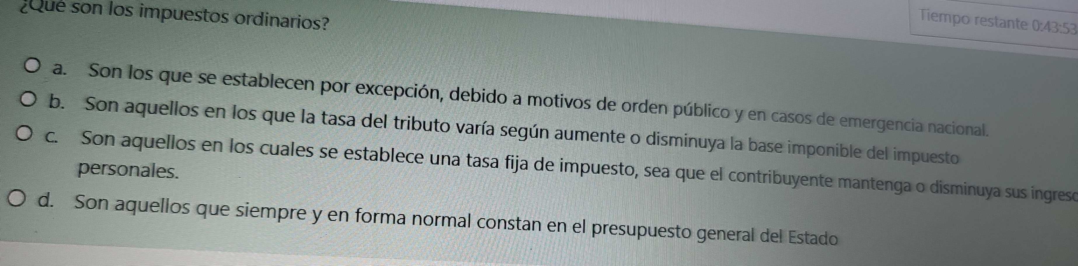 ¿Que son los impuestos ordinarios?
Tiempo restante 0:43:53
a. Son los que se establecen por excepción, debido a motivos de orden público y en casos de emergencia nacional.
b. Son aquellos en los que la tasa del tributo varía según aumente o disminuya la base imponible del impuesto
c. Son aquellos en los cuales se establece una tasa fija de impuesto, sea que el contribuyente mantenga o disminuya sus ingreso
personales.
d. Son aquellos que siempre y en forma normal constan en el presupuesto general del Estado