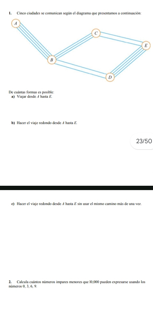 Cinco ciudades se comunican según el diagrama que presentamos a continuación: 
De cuántas formas es posible: 
a) Viajar desde A hasta E. 
b) Hacer el viaje redondo desde A hasta E.
23/50
c) Hacer el viaje redondo desde A hasta E sin usar el mismo camino más de una vez. 
2. Calcula cuántos números impares menores que 10,000 pueden expresarse usando los 
números 0, 3, 6, 9.